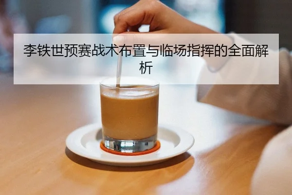 李铁世预赛战术布置与临场指挥的全面解析